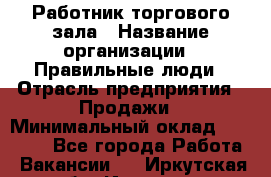 Работник торгового зала › Название организации ­ Правильные люди › Отрасль предприятия ­ Продажи › Минимальный оклад ­ 30 000 - Все города Работа » Вакансии   . Иркутская обл.,Иркутск г.